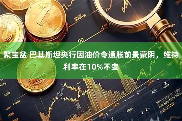 聚宝盆 巴基斯坦央行因油价令通胀前景蒙阴，维持利率在10%不变