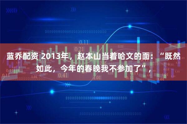 蓝乔配资 2013年，赵本山当着哈文的面：“既然如此，今年的春晚我不参加了”，