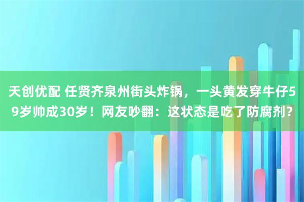 天创优配 任贤齐泉州街头炸锅，一头黄发穿牛仔59岁帅成30岁！网友吵翻：这状态是吃了防腐剂？