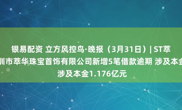 银易配资 立方风控鸟·晚报（3月31日）| ST萃华子公司深圳市萃华珠宝首饰有限公司新增5笔借款逾期 涉及本金1.176亿元