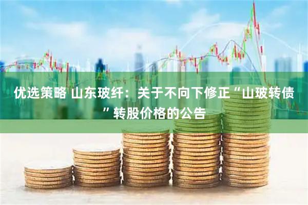 优选策略 山东玻纤：关于不向下修正“山玻转债”转股价格的公告