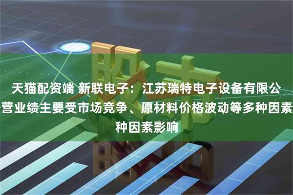 天猫配资端 新联电子：江苏瑞特电子设备有限公司经营业绩主要受市场竞争、原材料价格波动等多种因素影响