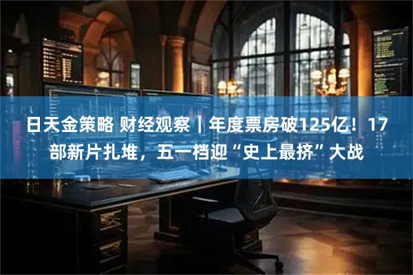 日天金策略 财经观察｜年度票房破125亿！17部新片扎堆，五一档迎“史上最挤”大战