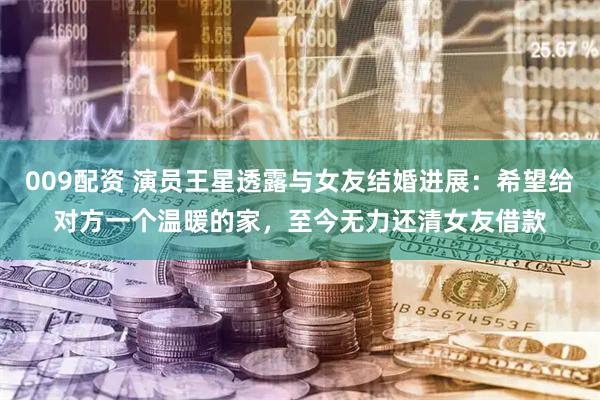 009配资 演员王星透露与女友结婚进展：希望给对方一个温暖的家，至今无力还清女友借款