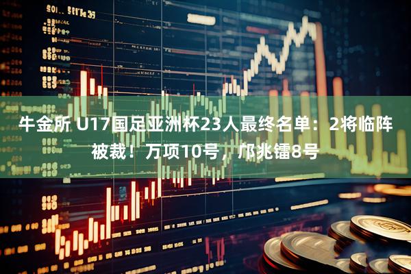 牛金所 U17国足亚洲杯23人最终名单：2将临阵被裁！万项10号，邝兆镭8号