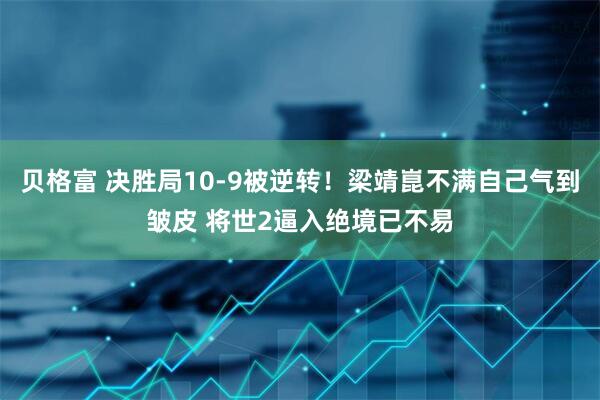 贝格富 决胜局10-9被逆转！梁靖崑不满自己气到皱皮 将世2逼入绝境已不易