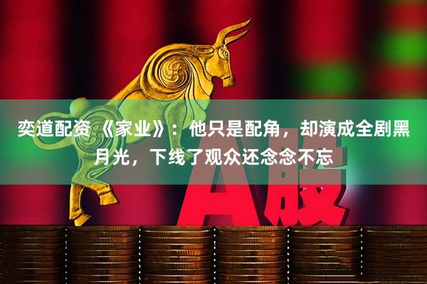 奕道配资 《家业》：他只是配角，却演成全剧黑月光，下线了观众还念念不忘