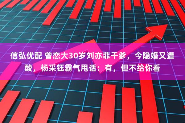 信弘优配 曾恋大30岁刘亦菲干爹，今隐婚又遭酸，杨采钰霸气甩话：有，但不给你看