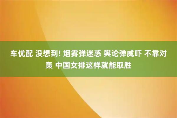 车优配 没想到! 烟雾弹迷惑 舆论弹威吓 不靠对轰 中国女排这样就能取胜