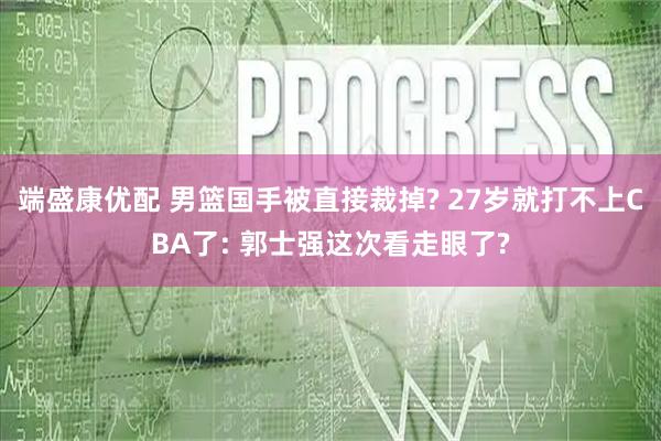 端盛康优配 男篮国手被直接裁掉? 27岁就打不上CBA了: 郭士强这次看走眼了?