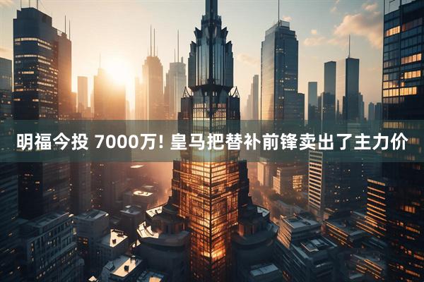 明福今投 7000万! 皇马把替补前锋卖出了主力价